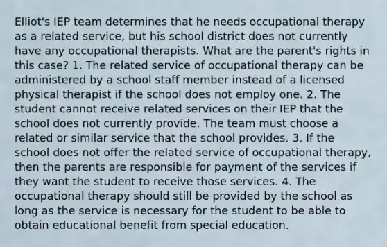 Elliot's IEP team determines that he needs occupational therapy as a related service, but his school district does not currently have any occupational therapists. What are the parent's rights in this case? 1. The related service of occupational therapy can be administered by a school staff member instead of a licensed physical therapist if the school does not employ one. 2. The student cannot receive related services on their IEP that the school does not currently provide. The team must choose a related or similar service that the school provides. 3. If the school does not offer the related service of occupational therapy, then the parents are responsible for payment of the services if they want the student to receive those services. 4. The occupational therapy should still be provided by the school as long as the service is necessary for the student to be able to obtain educational benefit from special education.