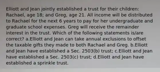 Elliott and Jean jointly established a trust for their children: Rachael, age 18; and Greg, age 21. All income will be distributed to Rachael for the next 6 years to pay for her undergraduate and graduate school expenses. Greg will receive the remainder interest in the trust. Which of the following statements is/are correct? a.Elliott and Jean can take annual exclusions to offset the taxable gifts they made to both Rachael and Greg. b.Elliott and Jean have established a Sec. 2503(b) trust; c.Elliott and Jean have established a Sec. 2503(c) trust; d.Elliott and Jean have established a sprinkle trust.