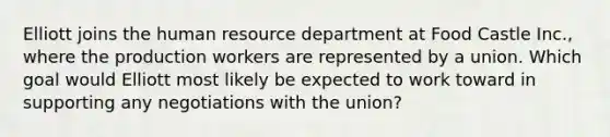 Elliott joins the human resource department at Food Castle Inc., where the production workers are represented by a union. Which goal would Elliott most likely be expected to work toward in supporting any negotiations with the union?