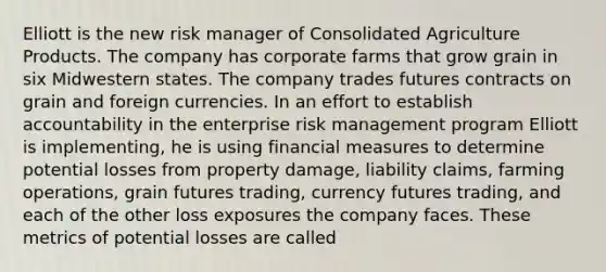 Elliott is the new risk manager of Consolidated Agriculture Products. The company has corporate farms that grow grain in six Midwestern states. The company trades futures contracts on grain and foreign currencies. In an effort to establish accountability in the enterprise risk management program Elliott is implementing, he is using financial measures to determine potential losses from property damage, liability claims, farming operations, grain futures trading, currency futures trading, and each of the other loss exposures the company faces. These metrics of potential losses are called