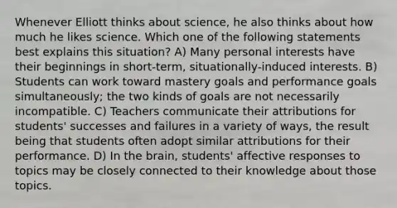 Whenever Elliott thinks about science, he also thinks about how much he likes science. Which one of the following statements best explains this situation? A) Many personal interests have their beginnings in short-term, situationally-induced interests. B) Students can work toward mastery goals and performance goals simultaneously; the two kinds of goals are not necessarily incompatible. C) Teachers communicate their attributions for students' successes and failures in a variety of ways, the result being that students often adopt similar attributions for their performance. D) In the brain, students' affective responses to topics may be closely connected to their knowledge about those topics.