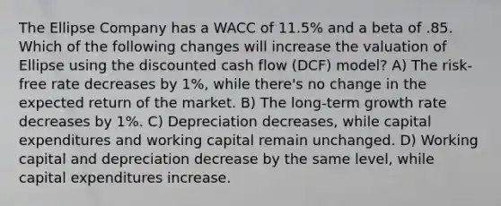 The Ellipse Company has a WACC of 11.5% and a beta of .85. Which of the following changes will increase the valuation of Ellipse using the discounted cash flow (DCF) model? A) The risk-free rate decreases by 1%, while there's no change in the expected return of the market. B) The long-term growth rate decreases by 1%. C) Depreciation decreases, while capital expenditures and working capital remain unchanged. D) Working capital and depreciation decrease by the same level, while capital expenditures increase.