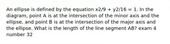 An ellipse is defined by the equation x2/9 + y2/16 = 1. In the diagram, point A is at the intersection of the minor axis and the ellipse, and point B is at the intersection of the major axis and the ellipse. What is the length of the line segment AB? exam 4 number 32