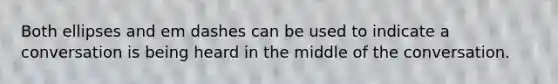 Both ellipses and em dashes can be used to indicate a conversation is being heard in the middle of the conversation.