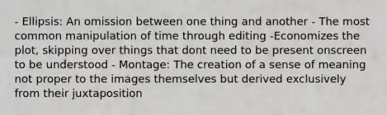 - Ellipsis: An omission between one thing and another - The most common manipulation of time through editing -Economizes the plot, skipping over things that dont need to be present onscreen to be understood - Montage: The creation of a sense of meaning not proper to the images themselves but derived exclusively from their juxtaposition