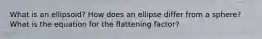 What is an ellipsoid? How does an ellipse differ from a sphere? What is the equation for the flattening factor?