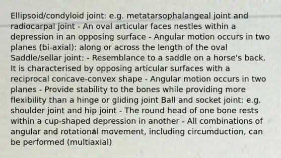 Ellipsoid/condyloid joint: e.g. metatarsophalangeal joint and radiocarpal joint - An oval articular faces nestles within a depression in an opposing surface - Angular motion occurs in two planes (bi-axial): along or across the length of the oval Saddle/sellar joint: - Resemblance to a saddle on a horse's back. It is characterised by opposing articular surfaces with a reciprocal concave-convex shape - Angular motion occurs in two planes - Provide stability to the bones while providing more flexibility than a hinge or gliding joint Ball and socket joint: e.g. shoulder joint and hip joint - The round head of one bone rests within a cup-shaped depression in another - All combinations of angular and rotational movement, including circumduction, can be performed (multiaxial)