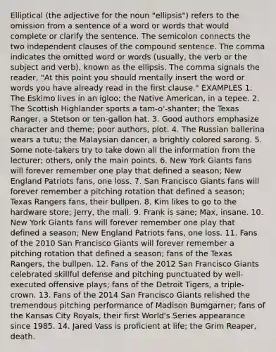 Elliptical (the adjective for the noun "ellipsis") refers to the omission from a sentence of a word or words that would complete or clarify the sentence. The semicolon connects the two independent clauses of the compound sentence. The comma indicates the omitted word or words (usually, the verb or the subject and verb), known as the ellipsis. The comma signals the reader, "At this point you should mentally insert the word or words you have already read in the first clause." EXAMPLES 1. The Eskimo lives in an igloo; the Native American, in a tepee. 2. The Scottish Highlander sports a tam-o'-shanter; the Texas Ranger, a Stetson or ten-gallon hat. 3. Good authors emphasize character and theme; poor authors, plot. 4. The Russian ballerina wears a tutu; the Malaysian dancer, a brightly colored sarong. 5. Some note-takers try to take down all the information from the lecturer; others, only the main points. 6. New York Giants fans will forever remember one play that defined a season; New England Patriots fans, one loss. 7. San Francisco Giants fans will forever remember a pitching rotation that defined a season; Texas Rangers fans, their bullpen. 8. Kim likes to go to the hardware store; Jerry, the mall. 9. Frank is sane; Max, insane. 10. New York Giants fans will forever remember one play that defined a season; New England Patriots fans, one loss. 11. Fans of the 2010 San Francisco Giants will forever remember a pitching rotation that defined a season; fans of the Texas Rangers, the bullpen. 12. Fans of the 2012 San Francisco Giants celebrated skillful defense and pitching punctuated by well-executed offensive plays; fans of the Detroit Tigers, a triple-crown. 13. Fans of the 2014 San Francisco Giants relished the tremendous pitching performance of Madison Bumgarner; fans of the Kansas City Royals, their first World's Series appearance since 1985. 14. Jared Vass is proficient at life; the Grim Reaper, death.