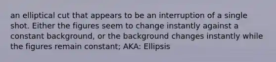 an elliptical cut that appears to be an interruption of a single shot. Either the figures seem to change instantly against a constant background, or the background changes instantly while the figures remain constant; AKA: Ellipsis