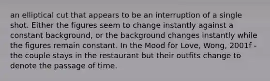 an elliptical cut that appears to be an interruption of a single shot. Either the figures seem to change instantly against a constant background, or the background changes instantly while the figures remain constant. In the Mood for Love, Wong, 2001f - the couple stays in the restaurant but their outfits change to denote the passage of time.