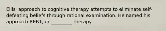 Ellis' approach to cognitive therapy attempts to eliminate self-defeating beliefs through rational examination. He named his approach REBT, or _________ therapy.