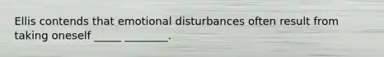 Ellis contends that emotional disturbances often result from taking oneself _____ ________.