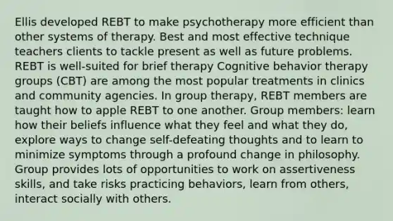 Ellis developed REBT to make psychotherapy more efficient than other systems of therapy. Best and most effective technique teachers clients to tackle present as well as future problems. REBT is well-suited for brief therapy Cognitive behavior therapy groups (CBT) are among the most popular treatments in clinics and community agencies. In group therapy, REBT members are taught how to apple REBT to one another. Group members: learn how their beliefs influence what they feel and what they do, explore ways to change self-defeating thoughts and to learn to minimize symptoms through a profound change in philosophy. Group provides lots of opportunities to work on assertiveness skills, and take risks practicing behaviors, learn from others, interact socially with others.