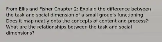 From Ellis and Fisher Chapter 2: Explain the difference between the task and social dimension of a small group's functioning. Does it map neatly onto the concepts of content and process? What are the relationships between the task and social dimensions?