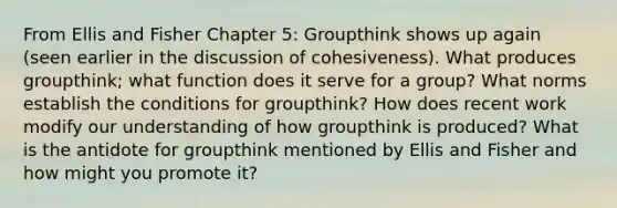 From Ellis and Fisher Chapter 5: Groupthink shows up again (seen earlier in the discussion of cohesiveness). What produces groupthink; what function does it serve for a group? What norms establish the conditions for groupthink? How does recent work modify our understanding of how groupthink is produced? What is the antidote for groupthink mentioned by Ellis and Fisher and how might you promote it?