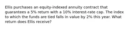 Ellis purchases an equity-indexed annuity contract that guarantees a 5% return with a 10% interest-rate cap. The index to which the funds are tied falls in value by 2% this year. What return does Ellis receive?