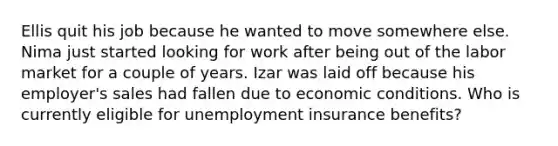 Ellis quit his job because he wanted to move somewhere else. Nima just started looking for work after being out of the labor market for a couple of years. Izar was laid off because his employer's sales had fallen due to economic conditions. Who is currently eligible for unemployment insurance benefits?