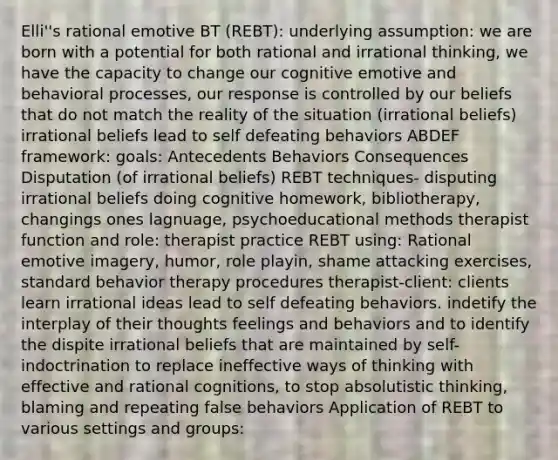 Elli''s rational emotive BT (REBT): underlying assumption: we are born with a potential for both rational and irrational thinking, we have the capacity to change our cognitive emotive and behavioral processes, our response is controlled by our beliefs that do not match the reality of the situation (irrational beliefs) irrational beliefs lead to self defeating behaviors ABDEF framework: goals: Antecedents Behaviors Consequences Disputation (of irrational beliefs) REBT techniques- disputing irrational beliefs doing cognitive homework, bibliotherapy, changings ones lagnuage, psychoeducational methods therapist function and role: therapist practice REBT using: Rational emotive imagery, humor, role playin, shame attacking exercises, standard behavior therapy procedures therapist-client: clients learn irrational ideas lead to self defeating behaviors. indetify the interplay of their thoughts feelings and behaviors and to identify the dispite irrational beliefs that are maintained by self-indoctrination to replace ineffective ways of thinking with effective and rational cognitions, to stop absolutistic thinking, blaming and repeating false behaviors Application of REBT to various settings and groups: