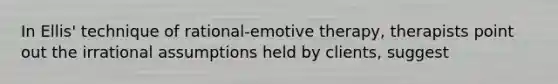 In Ellis' technique of rational-emotive therapy, therapists point out the irrational assumptions held by clients, suggest