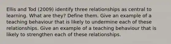 Ellis and Tod (2009) identify three relationships as central to learning. What are they? Define them. Give an example of a teaching behaviour that is likely to undermine each of these relationships. Give an example of a teaching behaviour that is likely to strengthen each of these relationships.