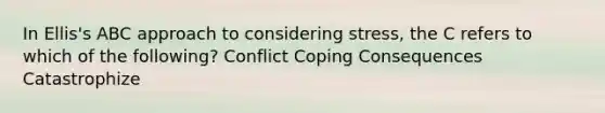 In Ellis's ABC approach to considering stress, the C refers to which of the following? Conflict Coping Consequences Catastrophize