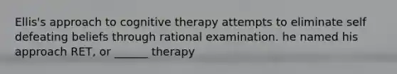 Ellis's approach to cognitive therapy attempts to eliminate self defeating beliefs through rational examination. he named his approach RET, or ______ therapy