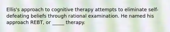 Ellis's approach to cognitive therapy attempts to eliminate self-defeating beliefs through rational examination. He named his approach REBT, or _____ therapy.