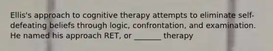 Ellis's approach to cognitive therapy attempts to eliminate self-defeating beliefs through logic, confrontation, and examination. He named his approach RET, or _______ therapy