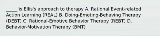 _____ is Ellis's approach to therapy A. Rational Event-related Action Learning (REAL) B. Doing-Emoting-Behaving Therapy (DEBT) C. Rational-Emotive Behavior Therapy (REBT) D. Behavior-Motivation Therapy (BMT)