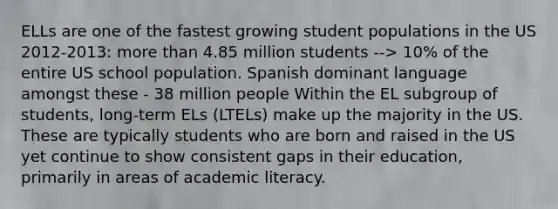 ELLs are one of the fastest growing student populations in the US 2012-2013: more than 4.85 million students --> 10% of the entire US school population. Spanish dominant language amongst these - 38 million people Within the EL subgroup of students, long-term ELs (LTELs) make up the majority in the US. These are typically students who are born and raised in the US yet continue to show consistent gaps in their education, primarily in areas of academic literacy.