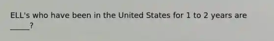 ELL's who have been in the United States for 1 to 2 years are _____?