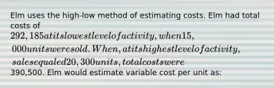 Elm uses the high-low method of estimating costs. Elm had total costs of 292,185 at its lowest level of activity, when 15,000 units were sold. When, at its highest level of activity, sales equaled 20,300 units, total costs were390,500. Elm would estimate variable cost per unit as: