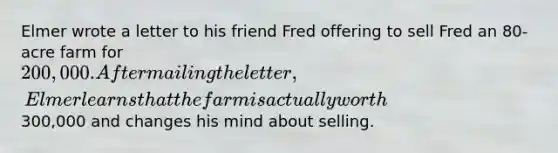 Elmer wrote a letter to his friend Fred offering to sell Fred an 80-acre farm for 200,000. After mailing the letter, Elmer learns that the farm is actually worth300,000 and changes his mind about selling.