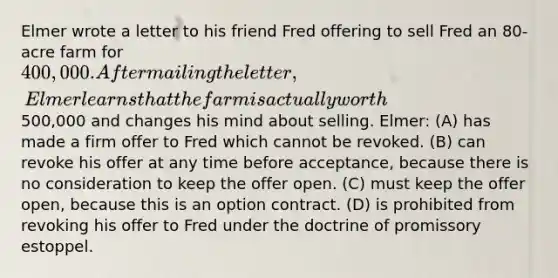 Elmer wrote a letter to his friend Fred offering to sell Fred an 80-acre farm for 400,000. After mailing the letter, Elmer learns that the farm is actually worth500,000 and changes his mind about selling. Elmer: (A) has made a firm offer to Fred which cannot be revoked. (B) can revoke his offer at any time before acceptance, because there is no consideration to keep the offer open. (C) must keep the offer open, because this is an option contract. (D) is prohibited from revoking his offer to Fred under the doctrine of promissory estoppel.