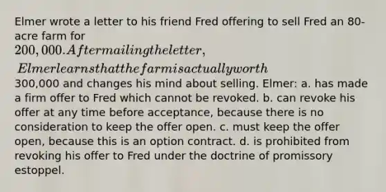 Elmer wrote a letter to his friend Fred offering to sell Fred an 80-acre farm for 200,000. After mailing the letter, Elmer learns that the farm is actually worth300,000 and changes his mind about selling. Elmer: a. has made a firm offer to Fred which cannot be revoked. b. can revoke his offer at any time before acceptance, because there is no consideration to keep the offer open. c. must keep the offer open, because this is an option contract. d. is prohibited from revoking his offer to Fred under the doctrine of promissory estoppel.