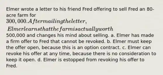 Elmer wrote a letter to his friend Fred offering to sell Fred an 80-acre farm for 300,000. After mailing the letter, Elmer learns that the farm is actually worth500,000 and changes his mind about selling. a. Elmer has made a firm offer to Fred that cannot be revoked. b. Elmer must keep the offer open, because this is an option contract. c. Elmer can revoke his offer at any time, because there is no consideration to keep it open. d. Elmer is estopped from revoking his offer to Fred.