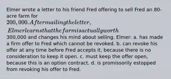 Elmer wrote a letter to his friend Fred offering to sell Fred an 80-acre farm for 200,000. After mailing the letter, Elmer learns that the farm is actually worth300,000 and changes his mind about selling. Elmer: a. has made a firm offer to Fred which cannot be revoked. b. can revoke his offer at any time before Fred accepts it, because there is no consideration to keep it open. c. must keep the offer open, because this is an option contract. d. is promissorily estopped from revoking his offer to Fred.