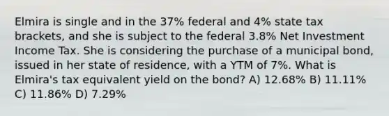 Elmira is single and in the 37% federal and 4% state tax brackets, and she is subject to the federal 3.8% Net Investment Income Tax. She is considering the purchase of a municipal bond, issued in her state of residence, with a YTM of 7%. What is Elmira's tax equivalent yield on the bond? A) 12.68% B) 11.11% C) 11.86% D) 7.29%