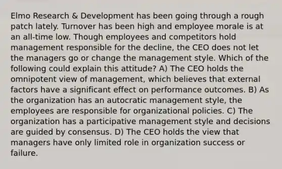 Elmo Research & Development has been going through a rough patch lately. Turnover has been high and employee morale is at an all-time low. Though employees and competitors hold management responsible for the decline, the CEO does not let the managers go or change the management style. Which of the following could explain this attitude? A) The CEO holds the omnipotent view of management, which believes that external factors have a significant effect on performance outcomes. B) As the organization has an autocratic management style, the employees are responsible for organizational policies. C) The organization has a participative management style and decisions are guided by consensus. D) The CEO holds the view that managers have only limited role in organization success or failure.