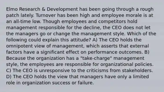 Elmo Research & Development has been going through a rough patch lately. Turnover has been high and employee morale is at an all-time low. Though employees and competitors hold management responsible for the decline, the CEO does not let the managers go or change the management style. Which of the following could explain this attitude? A) The CEO holds the omnipotent view of management, which asserts that external factors have a significant effect on performance outcomes. B) Because the organization has a "take-charge" management style, the employees are responsible for organizational policies. C) The CEO is unresponsive to the criticisms from stakeholders. D) The CEO holds the view that managers have only a limited role in organization success or failure.