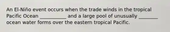 An El-Niño event occurs when the trade winds in the tropical Pacific Ocean ___________ and a large pool of unusually ________ ocean water forms over the eastern tropical Pacific.
