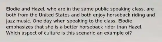 Elodie and Hazel, who are in the same public speaking class, are both from the United States and both enjoy horseback riding and jazz music. One day when speaking to the class, Elodie emphasizes that she is a better horseback rider than Hazel. Which aspect of culture is this scenario an example of?