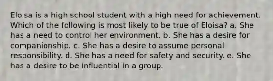 Eloisa is a high school student with a high need for achievement. Which of the following is most likely to be true of Eloisa? a. She has a need to control her environment. b. She has a desire for companionship. c. She has a desire to assume personal responsibility. d. She has a need for safety and security. e. She has a desire to be influential in a group.