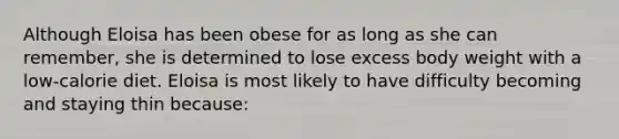 Although Eloisa has been obese for as long as she can remember, she is determined to lose excess body weight with a low-calorie diet. Eloisa is most likely to have difficulty becoming and staying thin because: