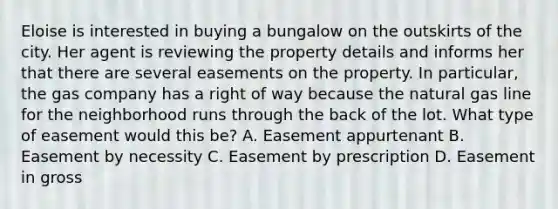 Eloise is interested in buying a bungalow on the outskirts of the city. Her agent is reviewing the property details and informs her that there are several easements on the property. In particular, the gas company has a right of way because the natural gas line for the neighborhood runs through the back of the lot. What type of easement would this be? A. Easement appurtenant B. Easement by necessity C. Easement by prescription D. Easement in gross