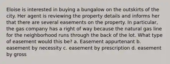 Eloise is interested in buying a bungalow on the outskirts of the city. Her agent is reviewing the property details and informs her that there are several easements on the property. In particular, the gas company has a right of way because the natural gas line for the neighborhood runs through the back of the lot. What type of easement would this be? a. Easement appurtenant b. easement by necessity c. easement by prescription d. easement by gross