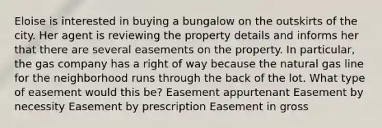 Eloise is interested in buying a bungalow on the outskirts of the city. Her agent is reviewing the property details and informs her that there are several easements on the property. In particular, the gas company has a right of way because the natural gas line for the neighborhood runs through the back of the lot. What type of easement would this be? Easement appurtenant Easement by necessity Easement by prescription Easement in gross