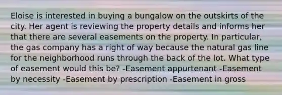 Eloise is interested in buying a bungalow on the outskirts of the city. Her agent is reviewing the property details and informs her that there are several easements on the property. In particular, the gas company has a right of way because the natural gas line for the neighborhood runs through the back of the lot. What type of easement would this be? -Easement appurtenant -Easement by necessity -Easement by prescription -Easement in gross