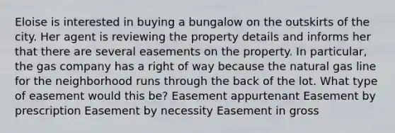 Eloise is interested in buying a bungalow on the outskirts of the city. Her agent is reviewing the property details and informs her that there are several easements on the property. In particular, the gas company has a right of way because the natural gas line for the neighborhood runs through the back of the lot. What type of easement would this be? Easement appurtenant Easement by prescription Easement by necessity Easement in gross