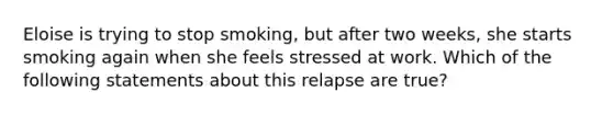 Eloise is trying to stop smoking, but after two weeks, she starts smoking again when she feels stressed at work. Which of the following statements about this relapse are true?